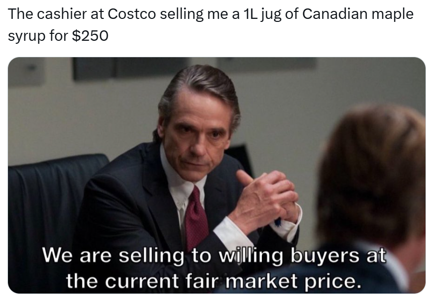 Tariff meme, text reads, 'The cashier at Costco selling me a 1L jug of Canadian maple syrup for $250' with a business man with his fingers laced saying, 'We are selling to willing buyers at the current fair market price.'