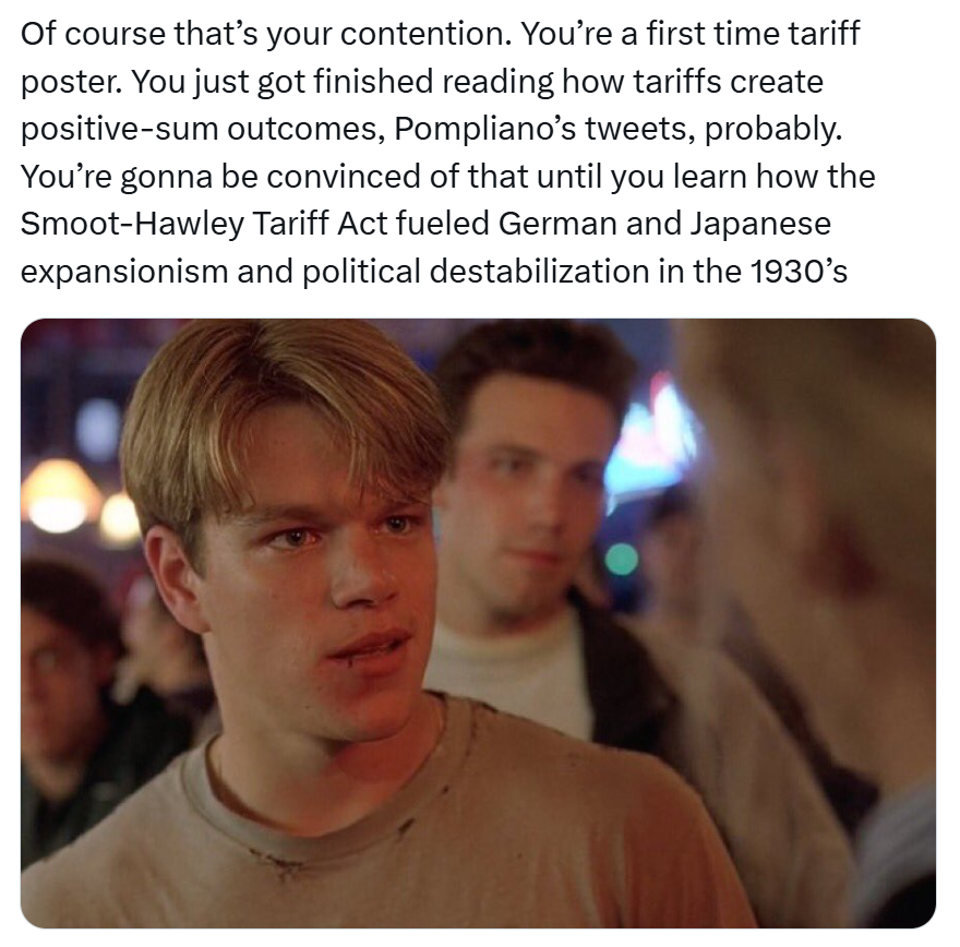 Tariff meme, text reads, 'Of course that’s your contention. You’re a first time tariff poster. You just got finished reading how tariffs create positive-sum outcomes, Pompliano’s tweets, probably. You’re gonna be convinced of that until you learn how the Smoot-Hawley Tariff Act fueled German and Japanese expansionism and political destabilization in the 1930’s' with a photo of young Matt Damon.
