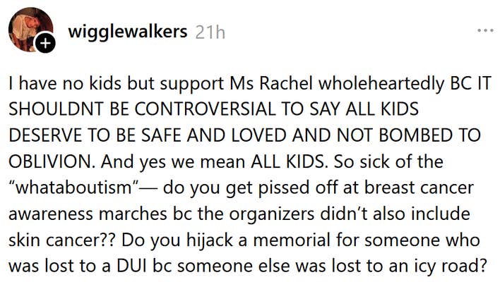 Threads post reading "I have no kids but support Ms Rachel wholeheartedly BC IT SHOULDNT BE CONTROVERSIAL TO SAY ALL KIDS DESERVE TO BE SAFE AND LOVED AND NOT BOMBED TO OBLIVION. And yes we mean ALL KIDS. So sick of the “whataboutism”— do you get pissed off at breast cancer awareness marches bc the organizers didn’t also include skin cancer?? Do you hijack a memorial for someone who was lost to a DUI bc someone else was lost to an icy road?"