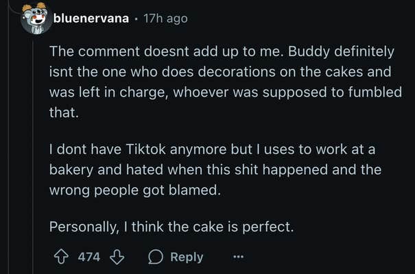 u/bluenervana pointed out, “Buddy definitely isn't the one who does decorations on the cakes and was left in charge, whoever was supposed to, fumbled that.” The Reddit user is a former bakery employee who said they, “hated when this shit happened and the wrong people got blamed.”