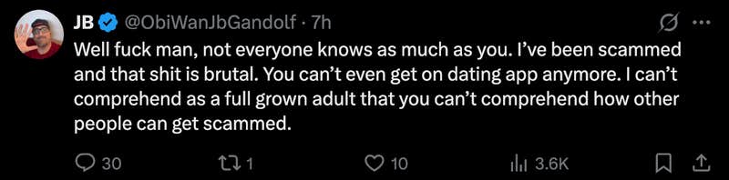 A rare defender of Duques clapped back at the insensitive X poster, “Well fuck man, not everyone knows as much as you. I’ve been scammed and that shit is brutal. You can’t even get on dating app anymore. I can’t comprehend as a full grown adult that you can’t comprehend how other people can get scammed.”