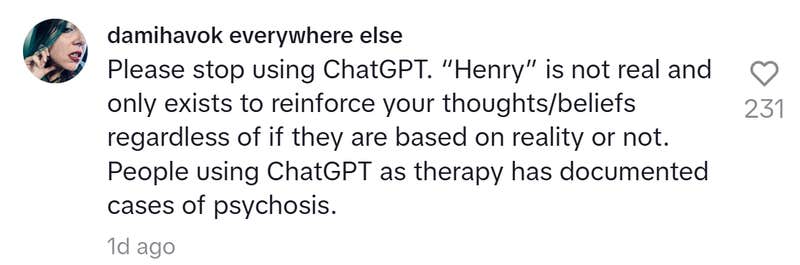 TikTok comment that reads, "Please stop using ChatGPT. “Henry” is not real and only exists to reinforce your thoughts/beliefs regardless of if they are based on reality or not. People using ChatGPT as therapy has documented cases of psychosis."