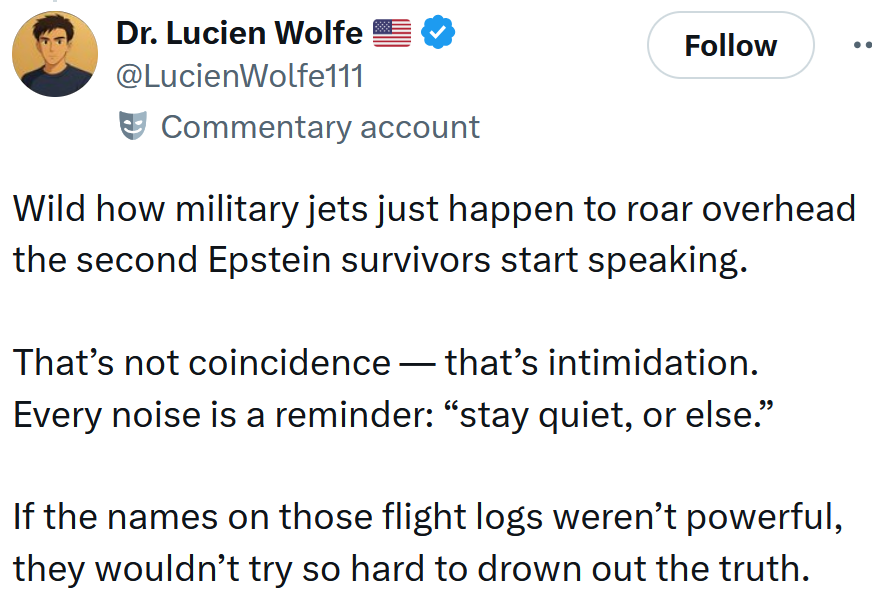 Tweet reading 'Wild how military jets just happen to roar overhead the second Epstein survivors start speaking. That’s not coincidence — that’s intimidation. Every noise is a reminder: “stay quiet, or else.” If the names on those flight logs weren’t powerful, they wouldn’t try so hard to drown out the truth.'