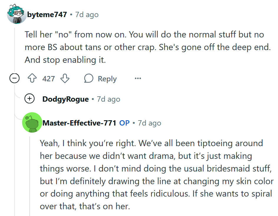 Reddit comment reading 'Tell her 'no' from now on. You will do the normal stuff but no more BS about tans or other crap. She's gone off the deep end. And stop enabling it.' The OP reply reads 'Yeah, I think you’re right. We’ve all been tiptoeing around her because we didn’t want drama, but it’s just making things worse. I don’t mind doing the usual bridesmaid stuff, but I’m definitely drawing the line at changing my skin color or doing anything that feels ridiculous. If she wants to spiral over that, that’s on her.'