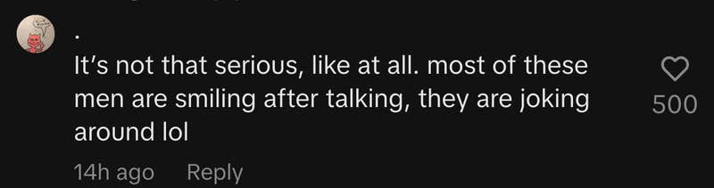 “It’s not that serious, like at all. Most of these men are smiling after talking, they are joking around lol.”