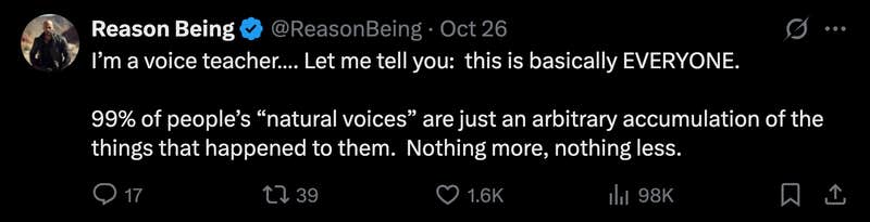 “I’m a voice teacher…. Let me tell you:  this is basically EVERYONE. 99% of people’s 'natural voices' are just an arbitrary accumulation of the things that happened to them. Nothing more, nothing less.”