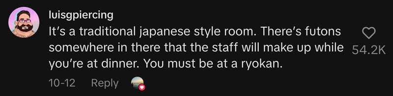 “It’s a traditional Japanese style room. There’s futons somewhere in there that the staff will make up while you’re at dinner. You must be at a ryokan.”