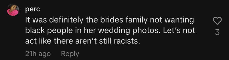 “If they wanted something private then her HUSBAND shouldn’t have invited his coworker,” @ replied. “It was definitely the bride’s family not wanting black people in her wedding photos. Let’s not act like there aren’t still racists.”