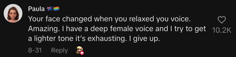 “Your face changed when you relaxed your voice. Amazing. I have a deep female voice, and I try to get a lighter tone. It’s exhausting. I give up.”