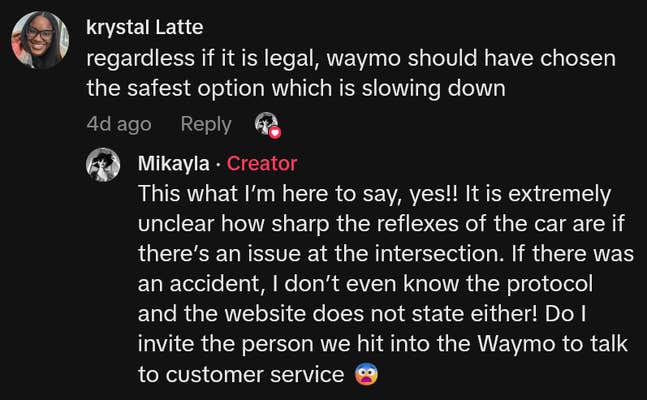 TikTok comment reading "regardless if it is legal, waymo should have chosen the safest option which is slowing down" and creator reply reading "This what I’m here to say, yes!! It is extremely unclear how sharp the reflexes of the car are if there’s an issue at the intersection. If there was an accident, I don’t even know the protocol and the website does not state either! Do I invite the person we hit into the Waymo to talk to customer service"