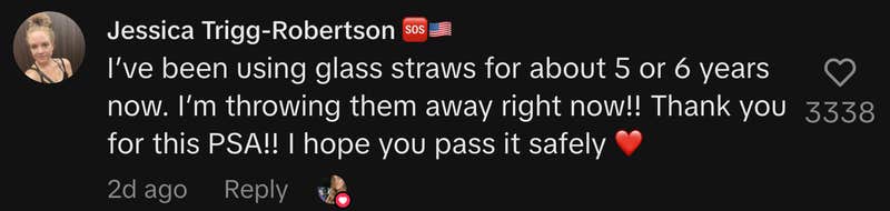 “I’ve been using glass straws for about 5 or 6 years now. I’m throwing them away right now!! Thank you for this PSA!! I hope you pass it safely ❤️”