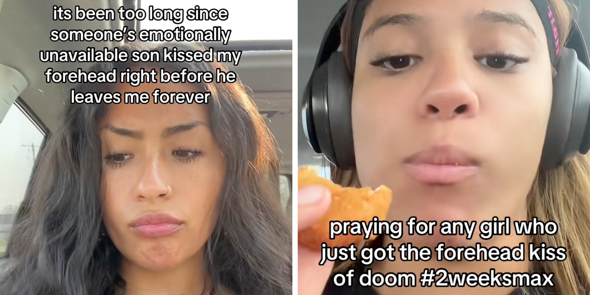 Left: Woman sitting in her car frowning, text overlay reads, "It's been too long since someone's emotionally unavailable son kissed my forehead right before he leaves me forever." Right: Woman siting in her car eating a chicken nugget while wearing headphones, text overlay reads, "praying for any girl who just got the forehead kiss of doom #2weeksmax."