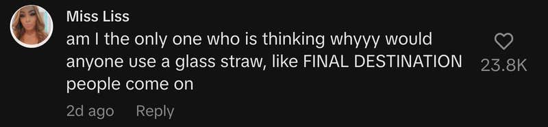 “am I the only one who is thinking whyyy would anyone use a glass straw, like FINAL DESTINATION people come on”