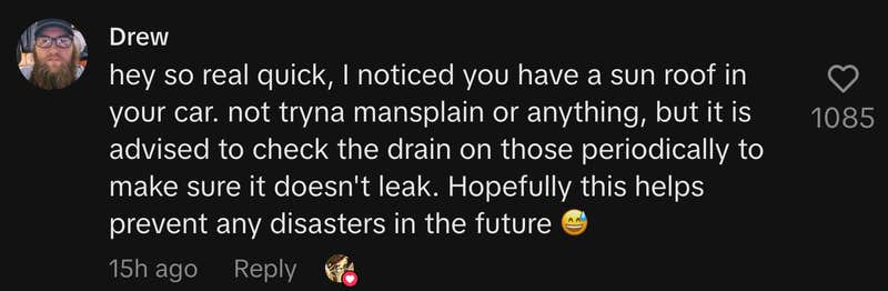 “Hey so real quick, I noticed you have a sun roof in your car. Not tryna mansplain or anything, but it is advised to check the drain on those periodically to make sure it doesn't leak. Hopefully this helps prevent any disasters in the future 😅.”