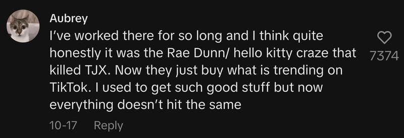 “I’ve worked there for so long and I think quite honestly it was the Rae Dunn/ hello kitty craze that killed TJX. Now they just buy what is trending on TikTok. I used to get such good stuff but now everything doesn’t hit the same.”