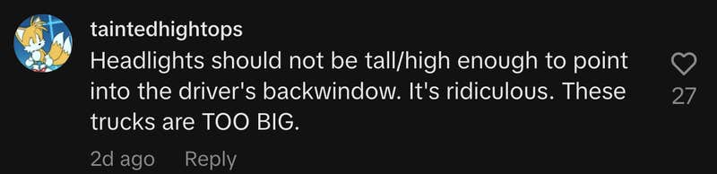 “Headlights should not be tall/high enough to point into the driver's backwindow. It's ridiculous. These trucks are TOO BIG.”
