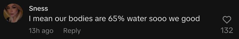 “I mean our bodies are 65% water sooo we good.”