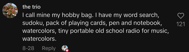 “I call mine my hobby bag. I have my word search, sudoku, pack of playing cards, pen and notebook, watercolors, tiny portable old school radio for music, watercolors.”