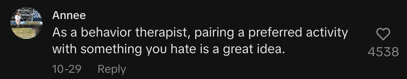 As a behavior therapist, pairing a preferred activity with something you hate is a great idea.