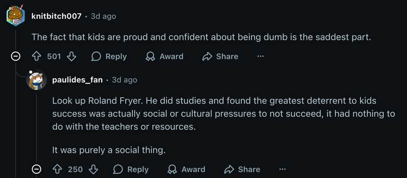 Reddit user u/knitbitch007 wrote, “The fact that kids are proud and confident about being dumb is the saddest part.” A reply from u/paulides_fan referenced a study that found the social or cultural pressure to not succeed acted as a greater deterrent to students’ success than teachers or resources. "Look up Roland Fryer. He did studies and found the greatest deterrent to kids success was actually social or cultural pressures to not succeed, it had nothing to do with the teachers or resources. It was purely a social thing." 
