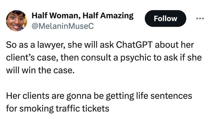 Tweet that reads, "So as a lawyer, she will ask ChatGPT about her client’s case, then consult a psychic to ask if she will win the case. 

Her clients are gonna be getting life sentences for smoking traffic tickets"