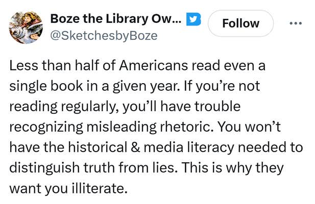 Tweet that reads, "Less than half of Americans read even a single book in a given year. If you’re not reading regularly, you’ll have trouble recognizing misleading rhetoric. You won’t have the historical & media literacy needed to distinguish truth from lies. This is why they want you illiterate."