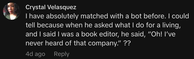 &ldquo;I have absolutely matched with a bot before. I could tell because when he asked what I do for a living, and I said I was a book editor, he said, &lsquo;Oh! I&rsquo;ve never heard of that company.&rsquo; ??&rdquo;
