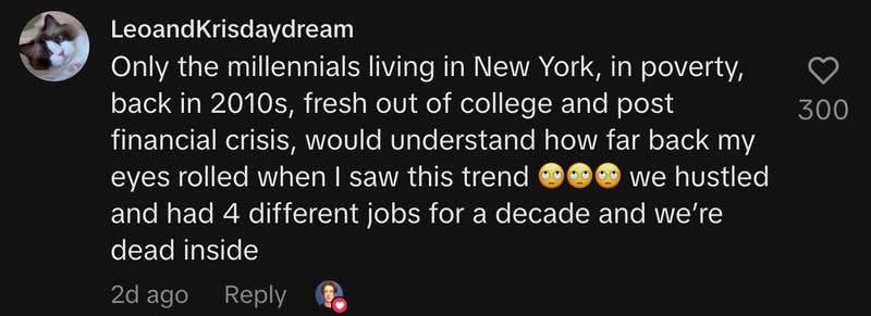 “Only the millennials living in New York, in poverty, back in 2010s, fresh out of college and post financial crisis, would understand how far back my eyes rolled when I saw this trend 🙄🙄🙄 we hustled and had 4 different jobs for a decade and we’re dead inside.”