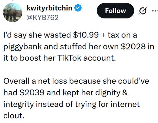 Tweet reading "I'd say she wasted $10.99 + tax on a piggybank and stuffed her own $2028 in it to boost her TikTok account. Overall a net loss because she could've had $2039 and kept her dignity & integrity instead of trying for internet clout."