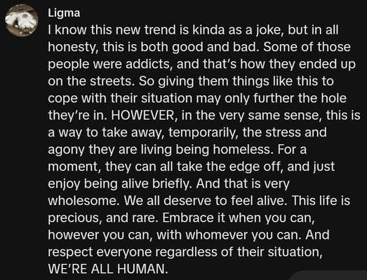 TikTok comment reading "I know this new trend is kinda as a joke, but in all honesty, this is both good and bad. Some of those people were addicts, and that’s how they ended up on the streets. So giving them things like this to cope with their situation may only further the hole they’re in. HOWEVER, in the very same sense, this is a way to take away, temporarily, the stress and agony they are living being homeless. For a moment, they can all take the edge off, and just enjoy being alive briefly. And that is very wholesome. We all deserve to feel alive. This life is precious, and rare. Embrace it when you can, however you can, with whomever you can. And respect everyone regardless of their situation, WE’RE ALL HUMAN."