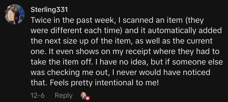 &ldquo;Twice in the past week, I scanned an item (they were different each time) and it automatically added the next size up of the item, as well as the current one. It even shows on my receipt where they had to take the item off. I have no idea, but if someone else was checking me out, I never would have noticed that. Feels pretty intentional to me!&rdquo;
