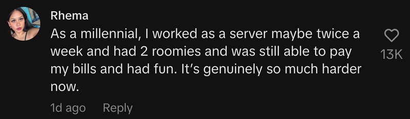“As a millennial, I worked as a server maybe twice a week and had 2 roomies and was still able to pay my bills and had fun. It’s genuinely so much harder now.”