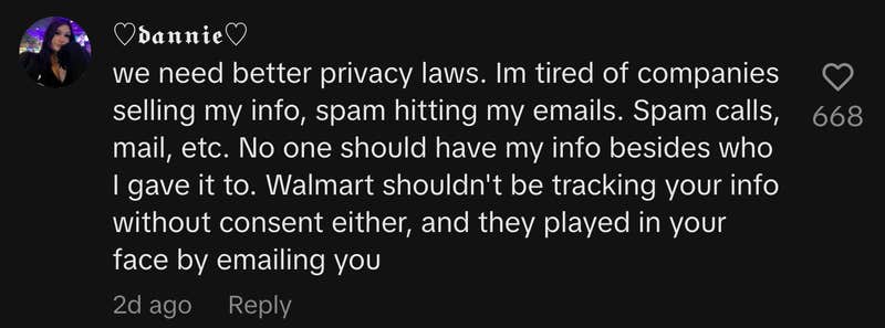 “We need better privacy laws. Im tired of companies selling my info, spam hitting my emails. Spam calls, mail, etc. No one should have my info besides who I gave it to. Walmart shouldn't be tracking your info without consent either, and they played in your face by emailing you.”