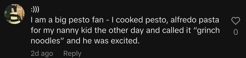“I am a big pesto fan - I cooked pesto, alfredo pasta for my nanny kid the other day and called it “grinch noodles” and he was excited.”