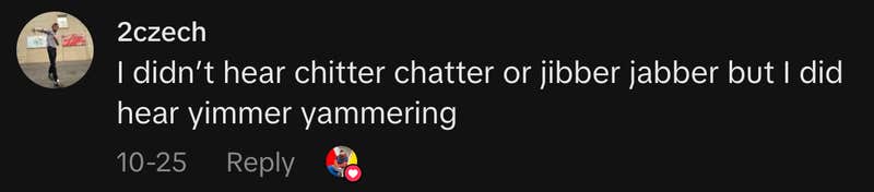 “I didn’t hear chitter chatter or jibber jabber but I did hear yimmer yammering”
