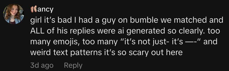 &ldquo;girl it&rsquo;s bad I had a guy on bumble we matched and ALL of his replies were ai generated so clearly. too many emojis, too many &lsquo;it&rsquo;s not just- it&rsquo;s &mdash;-&rsquo; and weird text patterns it&rsquo;s so scary out here&rdquo;