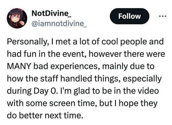 Tweet that reads, "Personally, I met a lot of cool people and had fun in the event, however there were MANY bad experiences, mainly due to how the staff handled things, especially during Day 0. I'm glad to be in the video with some screen time, but I hope they do better next time."