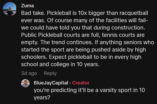 TikTok comment reading "Bad take. Pickleball is 10x bigger than racquetball ever was. Of course many of the facilities will fail- we could have told you that during construction. Public Pickleball courts are full, tennis courts are empty. The trend continues. If anything seniors who started the sport are being pushed aside by high schoolers. Expect pickleball to be in every high school and college in 10 years."