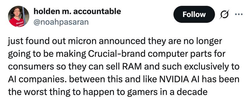 just found out micron announced they are no longer going to be making Crucial-brand computer parts for consumers so they can sell RAM and such exclusively to AI companies. between this and like NVIDIA AI has been the worst thing to happen to gamers in a decade