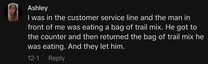 “I was in the customer service line and the man in front of me was eating a bag of trail mix. He got to the counter and then returned the bag of trail mix he was eating. And they let him.”