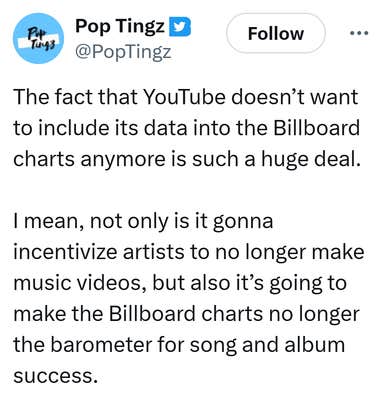Tweet that reads, "The fact that YouTube doesn&rsquo;t want to include its data into the Billboard charts anymore is such a huge deal. 

I mean, not only is it gonna incentivize artists to no longer make music videos, but also it&rsquo;s going to make the Billboard charts no longer the barometer for song and album success."