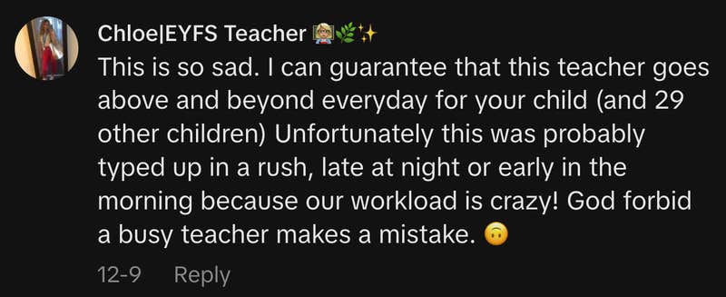 &ldquo;This is so sad. I can guarantee that this teacher goes above and beyond everyday for your child (and 29 other children) Unfortunately this was probably typed up in a rush, late at night or early in the morning because our workload is crazy! God forbid a busy teacher makes a mistake. 🙃&rdquo;