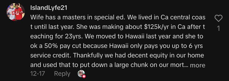&ldquo;Wife has a masters in special ed. We lived in CA central coast until last year. She was making about $125k/yr in CA after teaching for 23yrs. We moved to Hawaii last year and she took a 50% pay cut because Hawaii only pays you up to 6 yrs service credit. Thankfully we had decent equity in our home and used that to put down a large chunk on our mortgage here. Or we wouldn&rsquo;t have been able to afford to move here. 🤙🏽&rdquo;