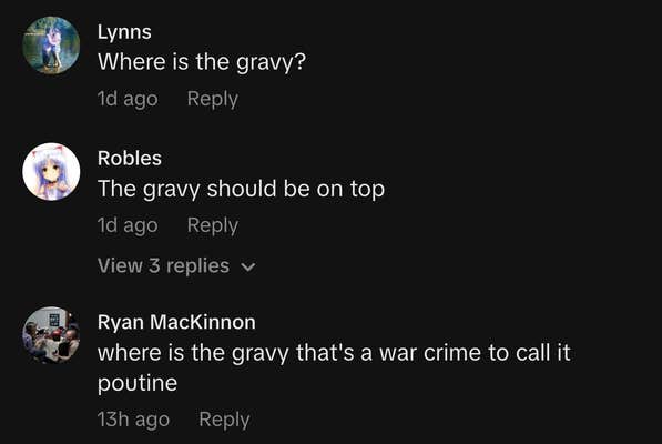 &ldquo;Where is the gravy?&rdquo;

&ldquo;The gravy should be on top.&rdquo;

&ldquo;where is the gravy that's a war crime to call it poutine.&rdquo;
