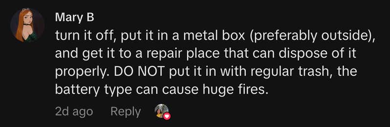 &ldquo;turn it off, put it in a metal box (preferably outside), and get it to a repair place that can dispose of it properly. DO NOT put it in with regular trash, the battery type can cause huge fires.&rdquo;