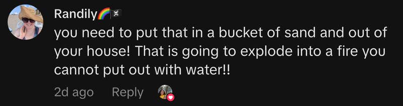 &ldquo;you need to put that in a bucket of sand and out of your house! That is going to explode into a fire you cannot put out with water!!&rdquo;