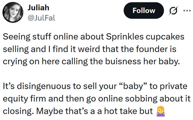 Tweet reading "Seeing stuff online about Sprinkles cupcakes selling and I find it weird that the founder is crying on here calling the buisness her baby. It&rsquo;s disingenuous to sell your &ldquo;baby&rdquo; to private equity firm and then go online sobbing about it closing. Maybe that&rsquo;s a a hot take but"