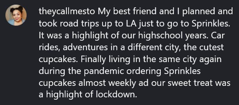 Instagram comment reading "My best friend and I planned and took road trips up to LA just to go to Sprinkles. It was a highlight of our highschool years. Car rides, adventures in a different city, the cutest cupcakes. Finally living in the same city again during the pandemic ordering Sprinkles cupcakes almost weekly ad our sweet treat was a highlight of lockdown."