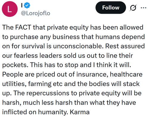 Tweet reading "The FACT that private equity has been allowed to purchase any business that humans depend on for survival is unconscionable. Rest assured our fearless leaders sold us out to line their pockets. This has to stop and I think it will. People are priced out of insurance, healthcare utilities, farming etc and the bodies will stack up. The repercussions to private equity will be harsh, much less harsh than what they have inflicted on humanity. Karma"